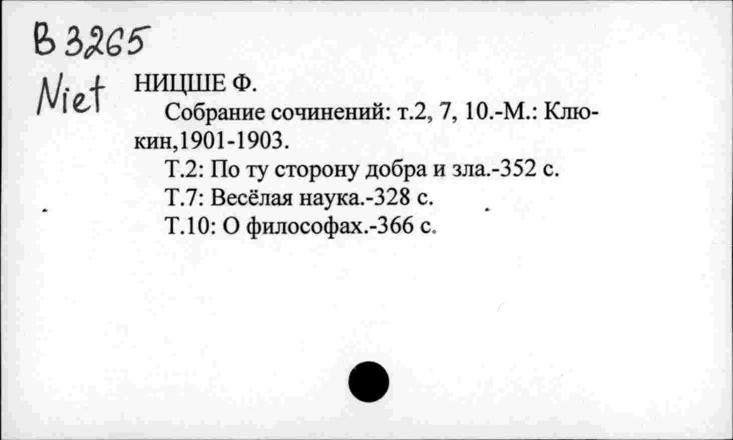 ﻿
Д/. | НИЦШЕ Ф.
' * Собрание сочинений: т.2, 7,10.-М.: Клюкин,1901-1903.
Т.2: По ту сторону добра и зла.-352 с.
Т.7: Весёлая наука.-328 с.
Т.10: О философах.-Збб с.